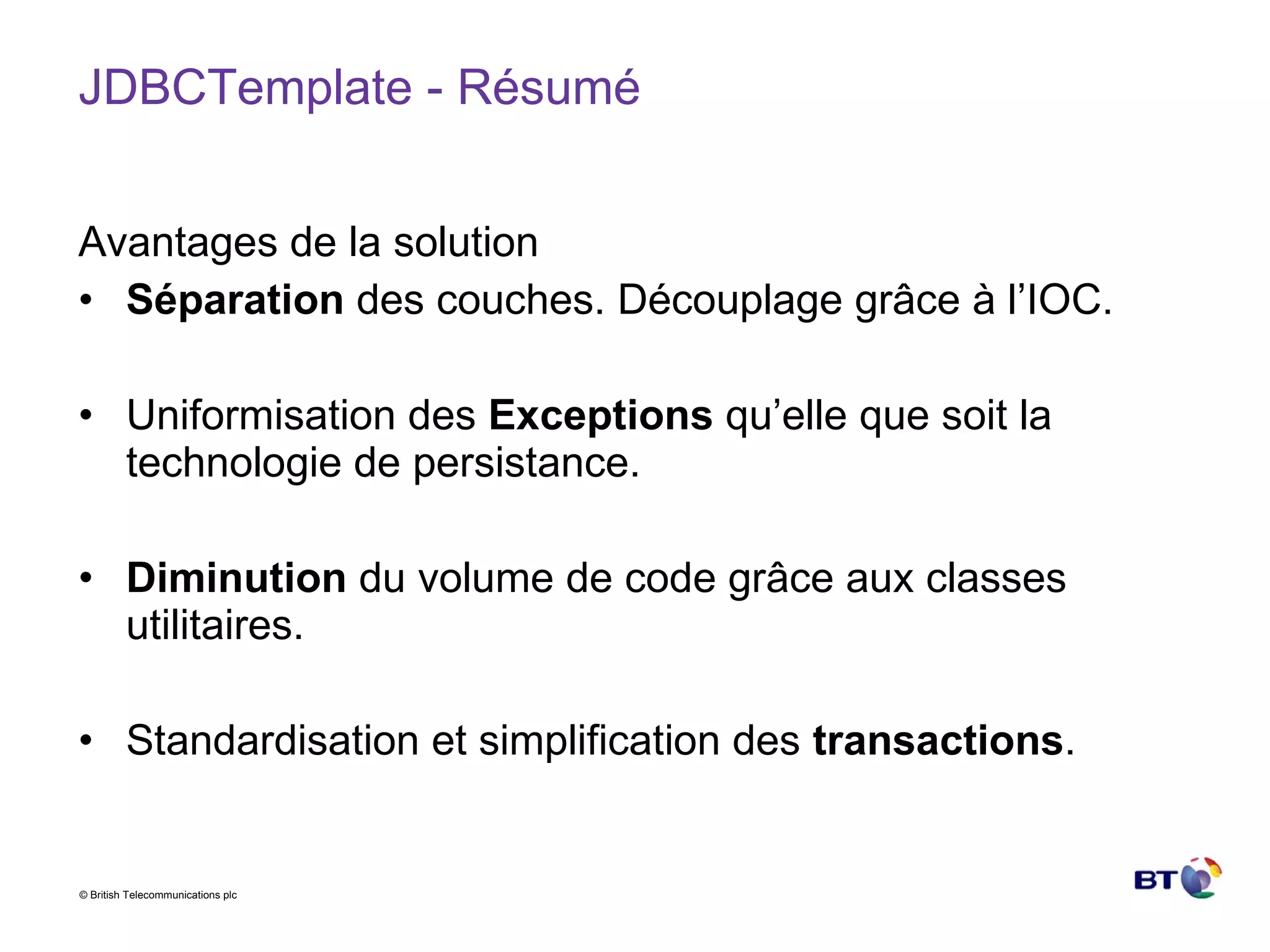JDBCTemplate - Résumé Avantages de la solution Séparation  des couches. Découplage grâce à l’IOC. Uniformisation des  Exceptions  qu’elle que soit la technologie de persistance. Diminution  du volume de code grâce aux classes utilitaires. Standardisation et simplification des  transactions . 