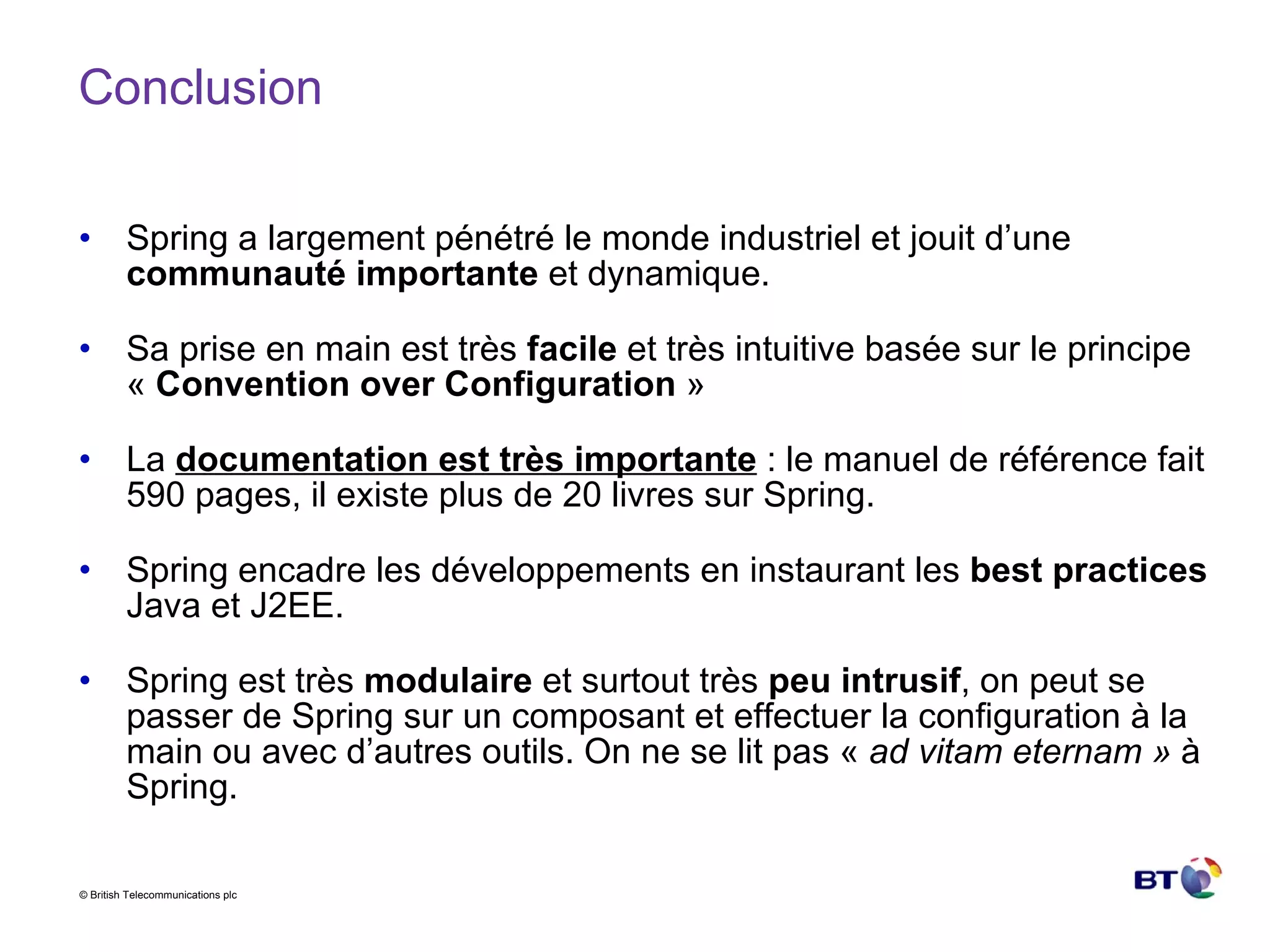 Conclusion Spring a largement pénétré le monde industriel et jouit d’une  communauté importante  et dynamique. Sa prise en main est très  facile  et très intuitive basée sur le principe «  Convention over Configuration  » La  documentation est très importante  : le manuel de référence fait 590 pages, il existe plus de 20 livres sur Spring. Spring encadre les développements en instaurant les  best practices  Java et J2EE. Spring est très  modulaire  et surtout très  peu intrusif , on peut se passer de Spring sur un composant et effectuer la configuration à la main ou avec d’autres outils. On ne se lit pas «  ad vitam eternam »  à Spring. 