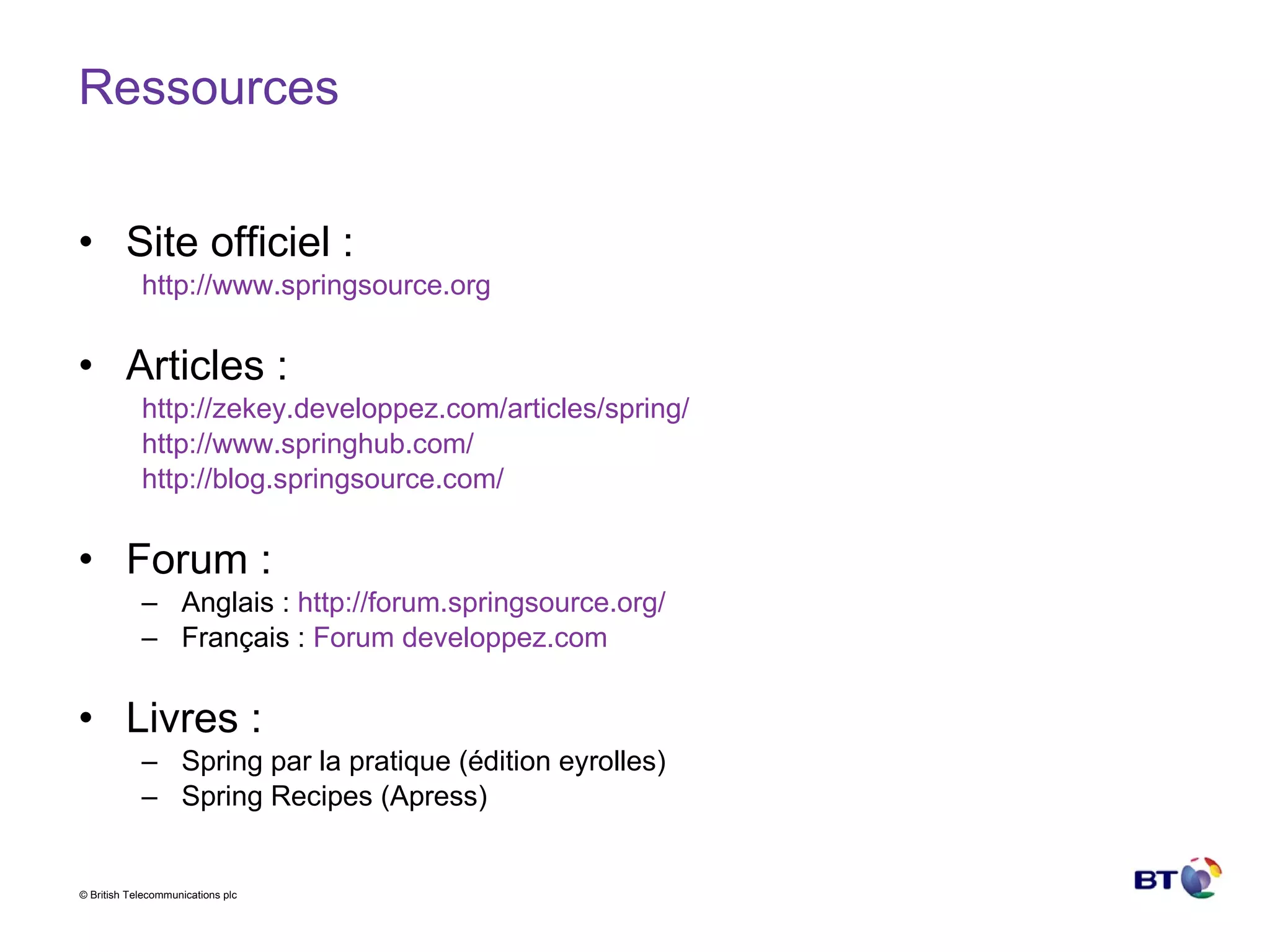Ressources Site officiel : http://www.springsource.org Articles : http:// zekey.developpez.com /articles/ spring /   http:// www.springhub.com /   http://blog.springsource.com/ Forum : Anglais :  http://forum.springsource.org/ Français :  Forum  developpez.com Livres : Spring par la pratique (édition eyrolles) Spring Recipes (Apress) 