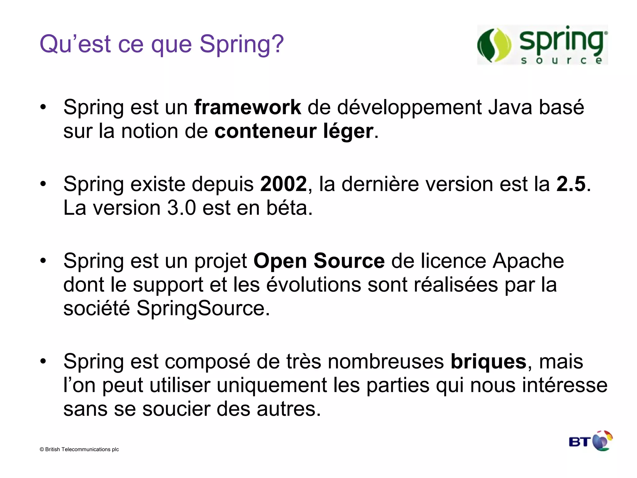 Qu’est ce que Spring? Spring est un  framework  de développement Java basé sur la notion de  conteneur léger . Spring existe depuis  2002 , la dernière version est la  2.5 . La version 3.0 est en béta. Spring est un projet  Open Source  de licence Apache dont le support et les évolutions sont réalisées par la société SpringSource. Spring est composé de très nombreuses  briques , mais l’on peut utiliser uniquement les parties qui nous intéresse sans se soucier des autres. 