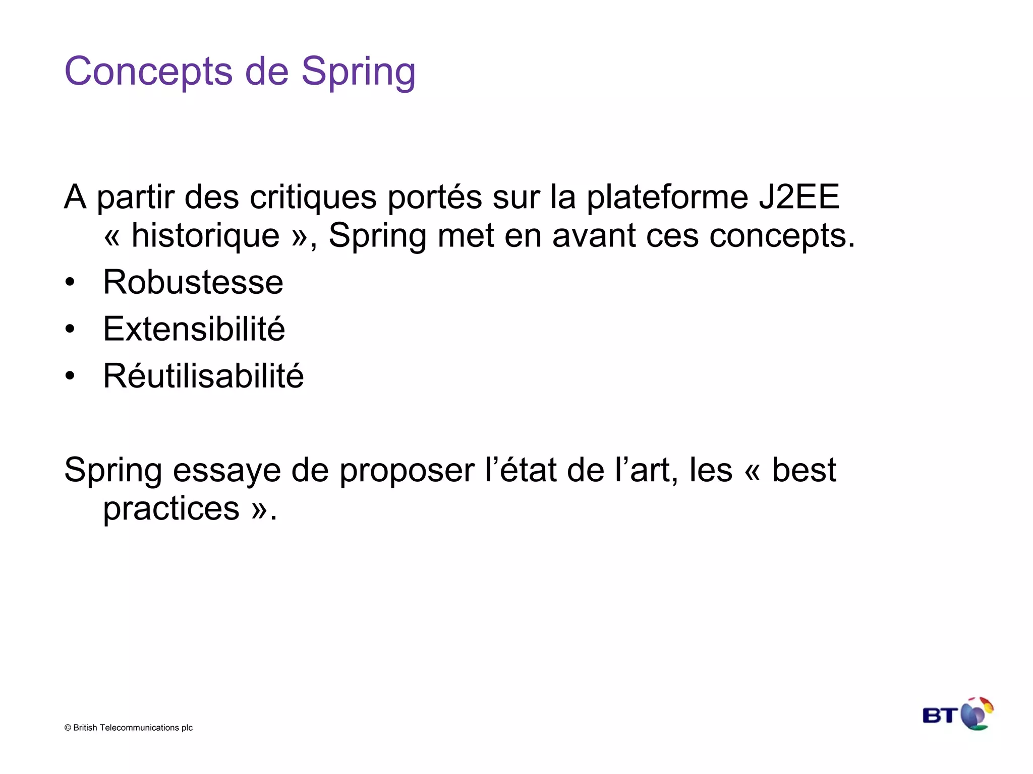 Concepts de Spring A partir des critiques portés sur la plateforme J2EE « historique », Spring met en avant ces concepts. Robustesse Extensibilité Réutilisabilité Spring essaye de proposer l’état de l’art, les « best practices ». 