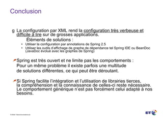 Conclusion La configuration par XML rend la  configuration très verbeuse et difficile à lire  sur de grosses applications. Éléments de solutions : Utiliser la configuration par annotations de Spring 2.5  Utiliser les outils d’affichage de graphe de dépendance tel Spring IDE ou BeanDoc (JavaDoc évolué avec les graphes de Spring) Spring est très ouvert et ne limite pas les comportements : Pour un même problème il existe parfois une multitude de solutions différentes, ce qui peut être déroutant. Si Spring facilite l’intégration et l’utilisation de librairies tierces, la compréhension et la connaissance de celles-ci reste nécessaire. Le comportement générique n’est pas forcément celui adapté à nos besoins. 