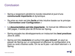 Conclusion Spring a largement pénétré le monde industriel et jouit d’une  communauté importante  et dynamique. Sa prise en main est très  facile  et très intuitive basée sur le principe «  Convention over Configuration  » La  documentation est très importante  : le manuel de référence fait 590 pages, il existe plus de 20 livres sur Spring. Spring encadre les développements en instaurant les  best practices  Java et J2EE. Spring est très  modulaire  et surtout très  peu intrusif , on peut se passer de Spring sur un composant et effectuer la configuration à la main ou avec d’autres outils. On ne se lit pas «  ad vitam eternam »  à Spring. 