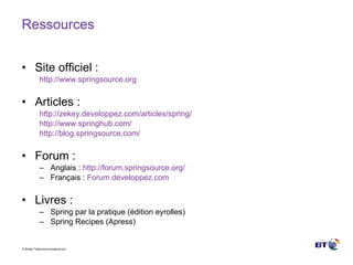 Ressources Site officiel : http://www.springsource.org Articles : http:// zekey.developpez.com /articles/ spring /   http:// www.springhub.com /   http://blog.springsource.com/ Forum : Anglais :  http://forum.springsource.org/ Français :  Forum  developpez.com Livres : Spring par la pratique (édition eyrolles) Spring Recipes (Apress) 