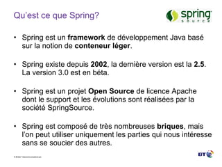 Qu’est ce que Spring? Spring est un  framework  de développement Java basé sur la notion de  conteneur léger . Spring existe depuis  2002 , la dernière version est la  2.5 . La version 3.0 est en béta. Spring est un projet  Open Source  de licence Apache dont le support et les évolutions sont réalisées par la société SpringSource. Spring est composé de très nombreuses  briques , mais l’on peut utiliser uniquement les parties qui nous intéresse sans se soucier des autres. 