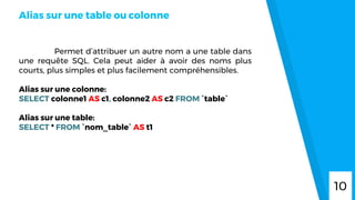 Permet d’attribuer un autre nom a une table dans
une requête SQL. Cela peut aider à avoir des noms plus
courts, plus simples et plus facilement compréhensibles.
Alias sur une colonne:
SELECT colonne1 AS c1, colonne2 AS c2 FROM `table`
Alias sur une table:
SELECT * FROM `nom_table` AS t1
Alias sur une table ou colonne
10
 