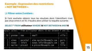 “
Exemple : Expression des restrictions
« NOT BETWEEN »
 Filtrer entre 2 entiers :
Si l’ont souhaite obtenir tous les résultats dont l’identifiant n’est
pas situe entre 4 et 10, il faudra alors utiliser la requête suivante :
SELECT * FROM utilisateur WHERE id NOT BETWEEN 4 AND 10
15
 