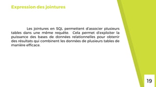 Expression des jointures
Les jointures en SQL permettent d’associer plusieurs
tables dans une même requête. Cela permet d’exploiter la
puissance des bases de données relationnelles pour obtenir
des résultats qui combinent les données de plusieurs tables de
manière efficace.
19
 