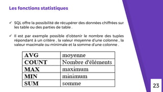 Les fonctions statistiques
 SQL offre la possibilité de récupérer des données chiffrées sur
les table ou des parties de table .
 Il est par exemple possible d’obtenir le nombre des tuples
répondant à un critère , la valeur moyenne d’une colonne , la
valeur maximale ou minimale et la somme d’une colonne .
23
 