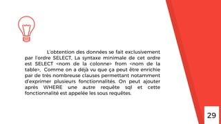 29
L’obtention des données se fait exclusivement
par l’ordre SELECT, La syntaxe minimale de cet ordre
est SELECT <nom de la colonne> from <nom de la
table>, Comme on a déjà vu que ça peut être enrichie
par de très nombreuse clauses permettant notamment
d’exprimer plusieurs fonctionnalités. On peut ajouter
après WHERE une autre requête sql et cette
fonctionnalité est appelée les sous requêtes.
 