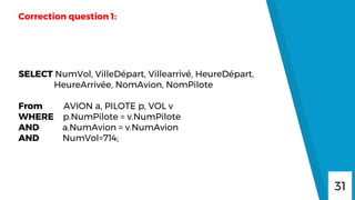 31
Correction question 1:
SELECT NumVol, VilleDépart, Villearrivé, HeureDépart,
HeureArrivée, NomAvion, NomPilote
From AVION a, PILOTE p, VOL v
WHERE p.NumPilote = v.NumPilote
AND a.NumAvion = v.NumAvion
AND NumVol=714;
 