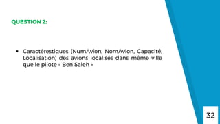 32
QUESTION 2:
 Caractérestiques (NumAvion, NomAvion, Capacité,
Localisation) des avions localisés dans même ville
que le pilote « Ben Saleh »
 