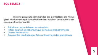 SQL SELECT
Il existe plusieurs commandes qui permettent de mieux
gérer les données que l’ont souhaite lire. Voici un petit aperçu des
quelques fonctionnalités :
 Joindre un autre tableau aux résultats
 Filtrer pour ne sélectionner que certains enregistrements
 Classer les résultats
 Grouper les résultats pour faire uniquement des statistiques
5
 