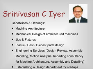 Srinivasan C Iyer
Capabilities & Offerings:

•
•
•
•
•

Machine Architecture
Mechanical Design of architectured machines
Jigs & Fixtures
Plastic / Cast / Diecast parts design
Engineering Services (Design Review, Assembly
Modeling, Motion Analysis, Imparting consultancy
for Machine Architecture, Assembly and Detailing)

•

Establishing a Design department for startups

 
