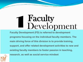 1Faculty
DevelopmentFaculty Development (FD) is referred to development
programs focusing on the individual faculty members. The
main driving force of this division is to provide training,
support, and offer related development activities to new and
existing faculty members to foster passion in teaching,
research, as well as social service mindset
 