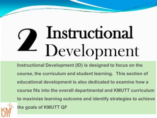 2 Instructional
Development
Instructional Development (ID) is designed to focus on the
course, the curriculum and student learning. This section of
educational development is also dedicated to examine how a
course fits into the overall departmental and KMUTT curriculum
to maximize learning outcome and identify strategies to achieve
the goals of KMUTT QF
 