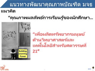 3
BYST
แนวทางพัฒนาคุณภาพบัณฑิต มจธ
“คุณภาพผลลัพธ ์การเรียนรู ้ของนักศึกษา…
“เพื่อผลิตทรัพยากรมนุษย์
ด้านวิทยาศาสตร ์และ
เทคโนโลยีสาหรับศตวรรษที่
21”
แนวคิด
 