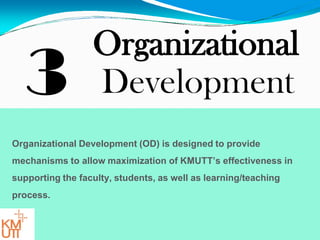 3
Organizational
Development
Organizational Development (OD) is designed to provide
mechanisms to allow maximization of KMUTT’s effectiveness in
supporting the faculty, students, as well as learning/teaching
process.
 
