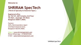 Welcome to
SHRIRAM SpecTech
( World of Specialty & Industrial Tapes )
Registered office
No: 96/127, MSP Complex,2nd Floor
7th Main, Jayanagar 4th Block
Bangalore-560011,INDIA.
 
Factory:
267A, Bommasandara-Jigani
Link Road Industrial Area.
Bangalore-562107,INDIA.
 
https://www.shriramspectech.com 
Phone/Whats App :+919845072402
E Mail : sales1@shriramspectech.com
 
SHRIRAM SpecTech
 