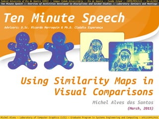 Michel Alves – Laboratory of Computer Graphics (LCG) – Graduate Program in Systems Engineering and Computing – UFRJ/COPPE/PESC
Ten Minute Speech :: Overview of Activities Developed in Disciplines and Guided Studies :: Laboratory Seminars and Meetings
Federal University of Rio de Janeiro (UFRJ) :: Campus Cidade Universitária :: Rio de Janeiro :: Fundão Island :: COPPE/PESC/LCG :: March/2015
Using Similarity Maps in
Visual Comparisons
Michel Alves dos Santos
Ten Minute Speech
(March, 2015)
Advisors: D.Sc. Ricardo Marroquim & Ph.D. Claúdio Esperança
 