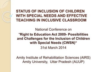 STATUS OF INCLUSION OF CHILDREN
WITH SPECIAL NEEDS AND EFFECTIVE
TEACHING IN INCLUSIVE CLASSROOM
National Conference on
"Right to Education Act 2009- Possibilities
and Challenges for the Inclusion of Children
with Special Needs (CWSN)“
31st March 2014
Amity Institute of Rehabilitation Sciences (AIRS)
Amity University, Uttar Pradesh (AUUP)
 