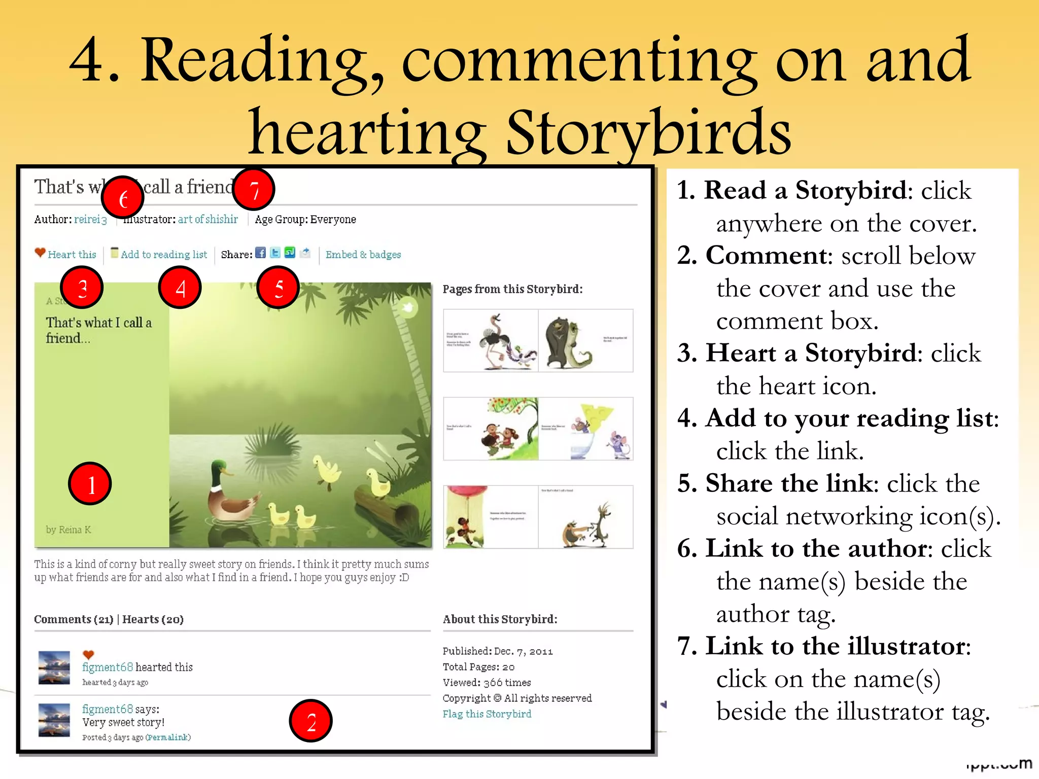 4. Reading, commenting on and hearting Storybirds 1. Read a Storybird : click anywhere on the cover. 2. Comment : scroll below the cover and use the comment box. 3. Heart a Storybird : click the heart icon. 4. Add to your reading list : click the link. 5. Share the link : click the social networking icon(s). 6. Link to the author : click the name(s) beside the author tag. 7. Link to the illustrator : click on the name(s) beside the illustrator tag. 1 2 3 4 5 6 7 