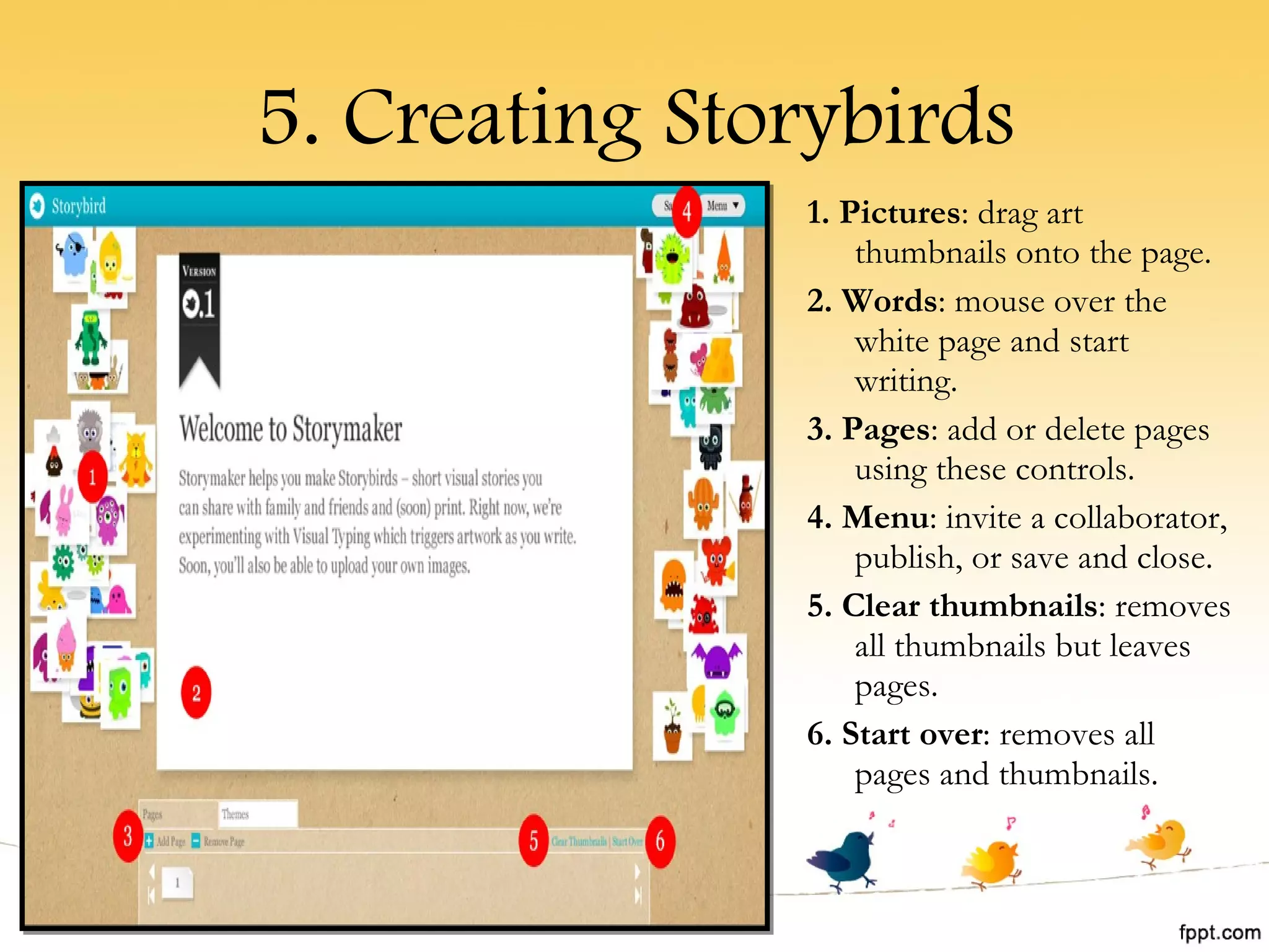 5. Creating Storybirds 1. Pictures : drag art thumbnails onto the page. 2. Words : mouse over the white page and start writing. 3. Pages : add or delete pages using these controls. 4. Menu : invite a collaborator, publish, or save and close. 5. Clear thumbnails : removes all thumbnails but leaves pages. 6. Start over : removes all pages and thumbnails. 
