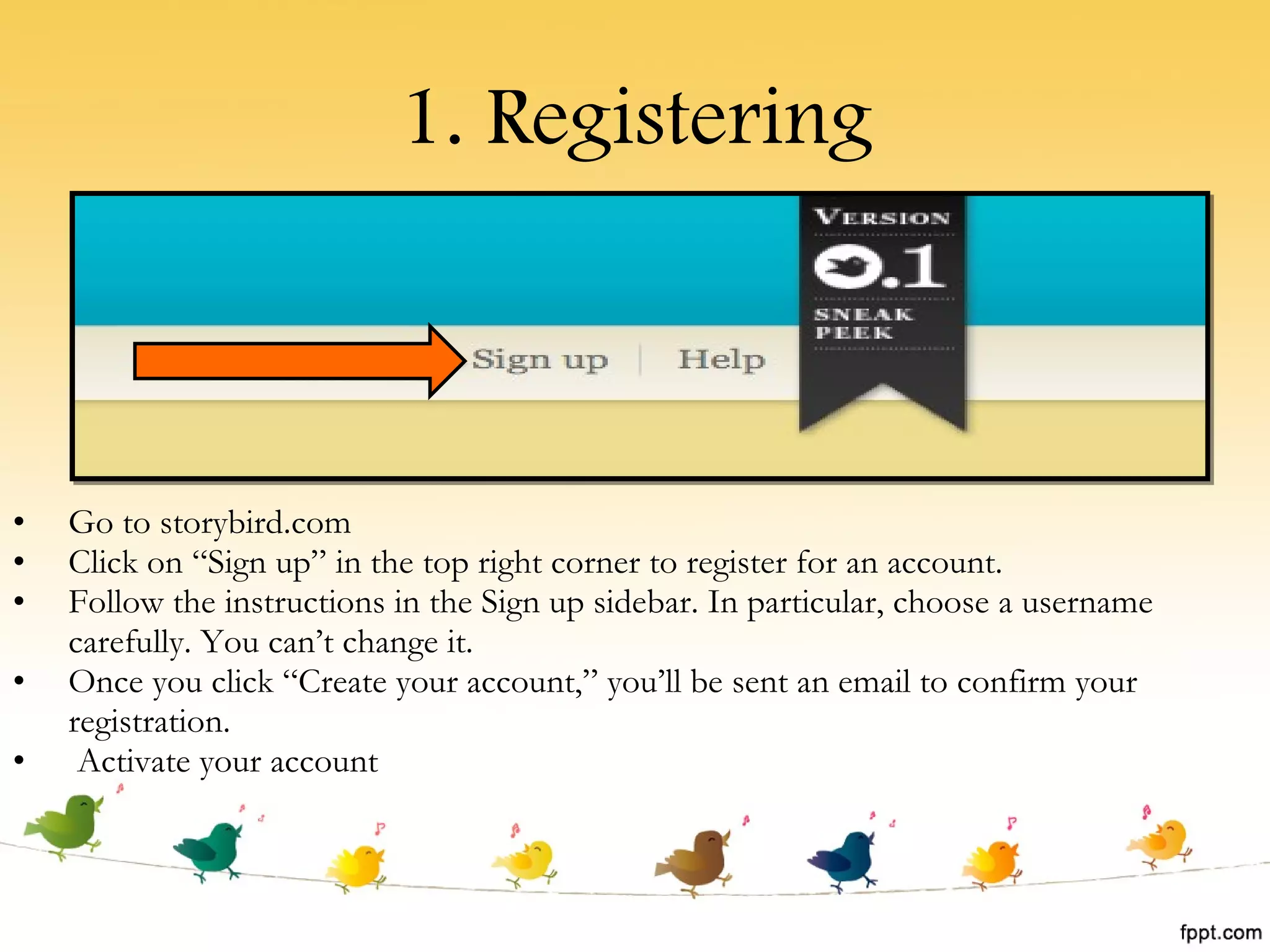 1. Registering Go to storybird.com Click on “Sign up” in the top right corner to register for an account. Follow the instructions in the Sign up sidebar. In particular, choose a username carefully. You can’t change it. Once you click “Create your account,” you’ll be sent an email to confirm your registration.  Activate your account 