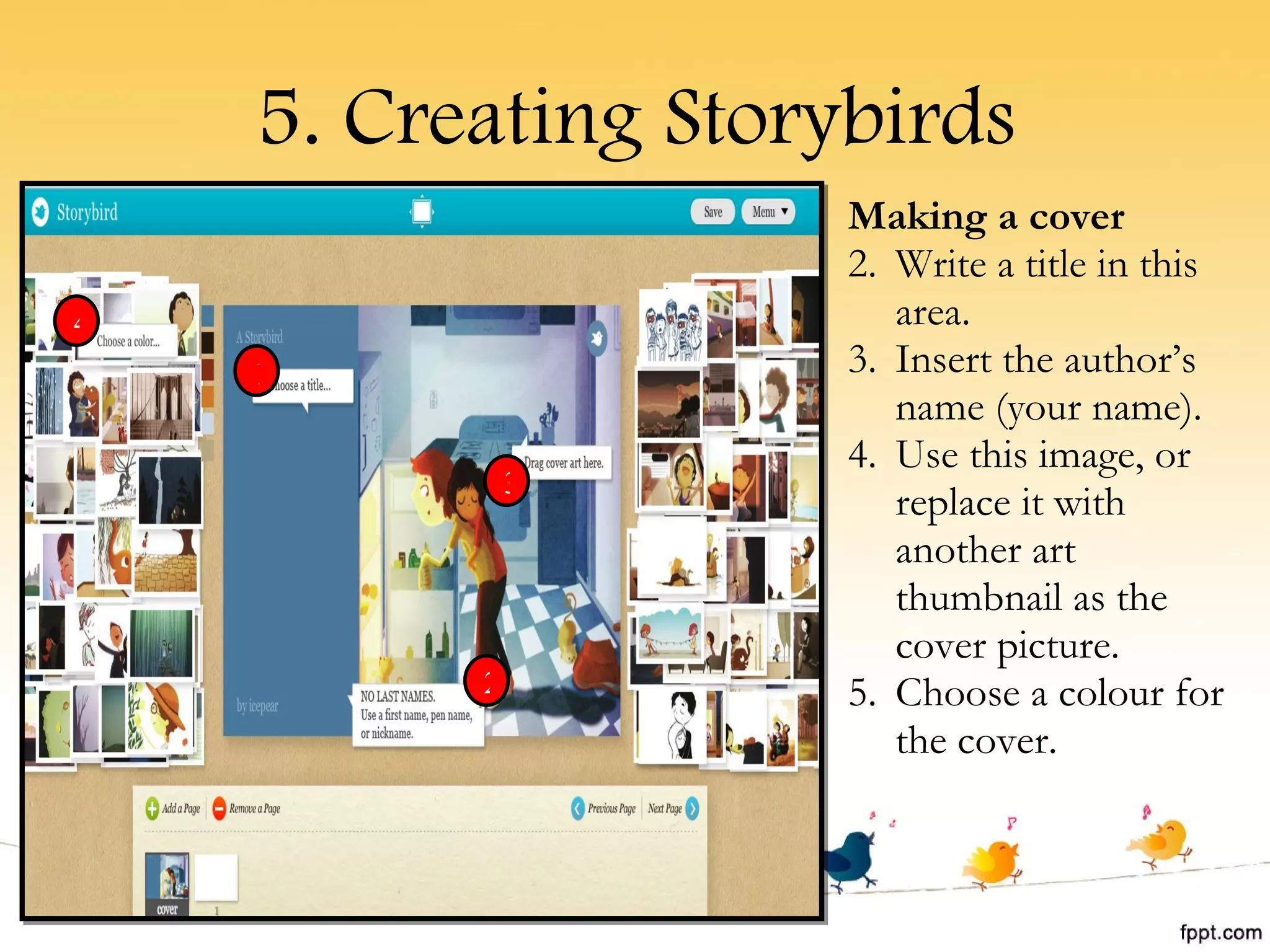 5. Creating Storybirds Making a cover Write a title in this area. Insert the author’s name (your name). Use this image, or replace it with another art thumbnail as the cover picture. Choose a colour for the cover. 1 2 3 4 