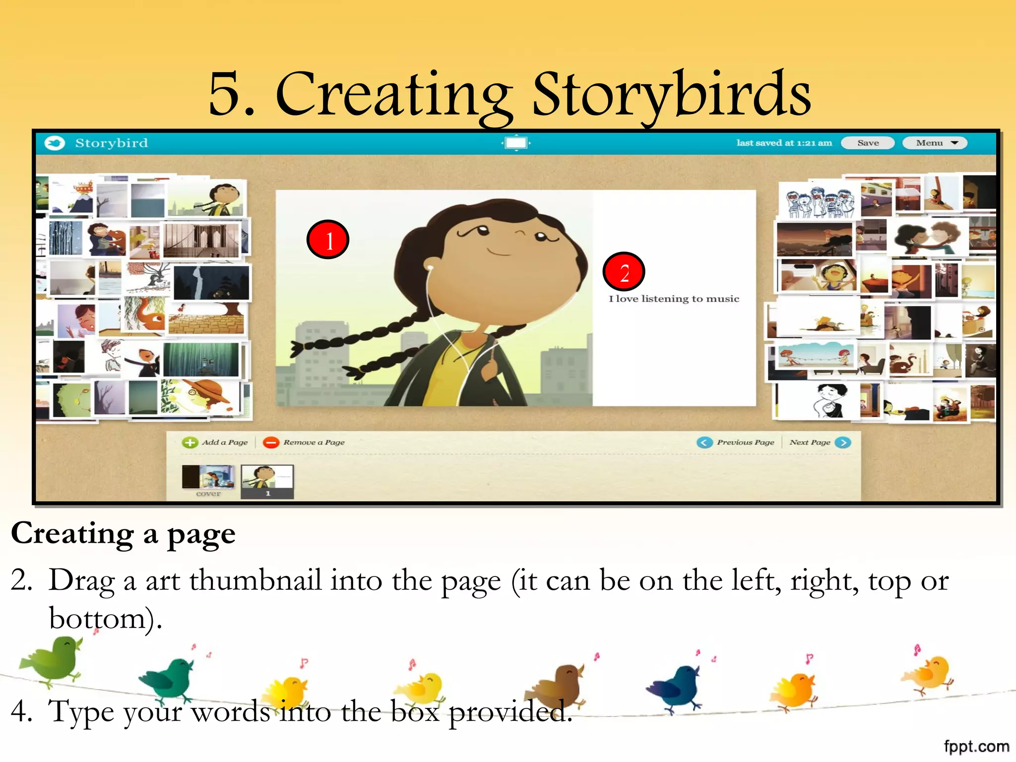5. Creating Storybirds Creating a page Drag a art thumbnail into the page (it can be on the left, right, top or bottom). Type your words into the box provided. 1 2 