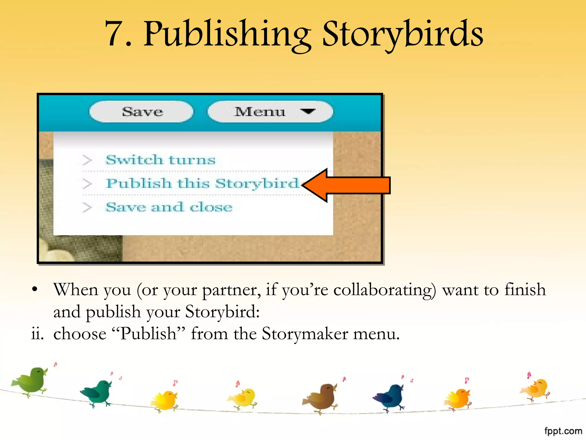 7. Publishing Storybirds When you (or your partner, if you’re collaborating) want to finish and publish your Storybird: choose “Publish” from the Storymaker menu. 