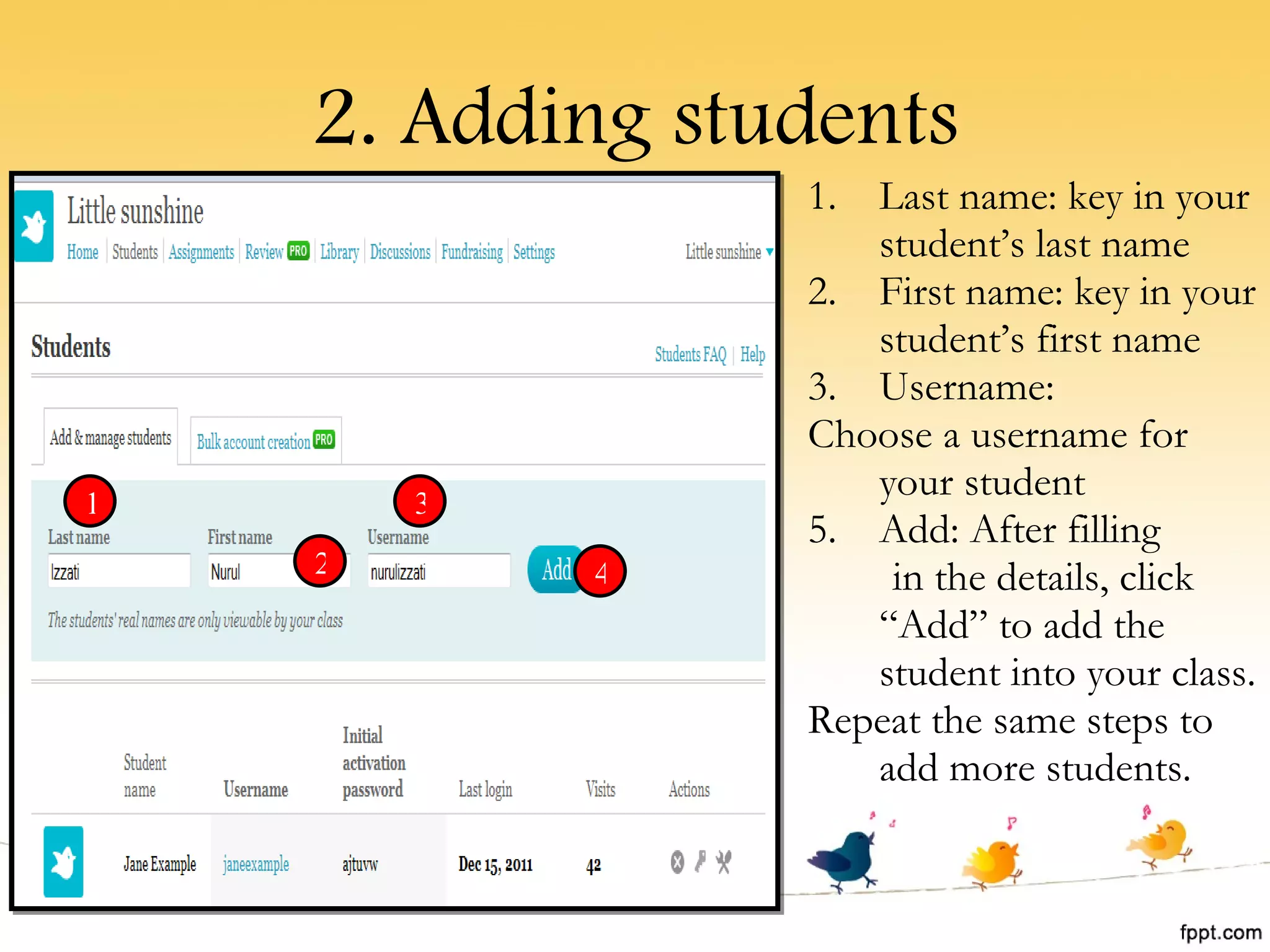 2. Adding students Last name: key in your student’s last name First name: key in your student’s first name Username: Choose a username for your student Add: After filling  in the details, click “Add” to add the student into your class. Repeat the same steps to add more students. 1 2 3 4 