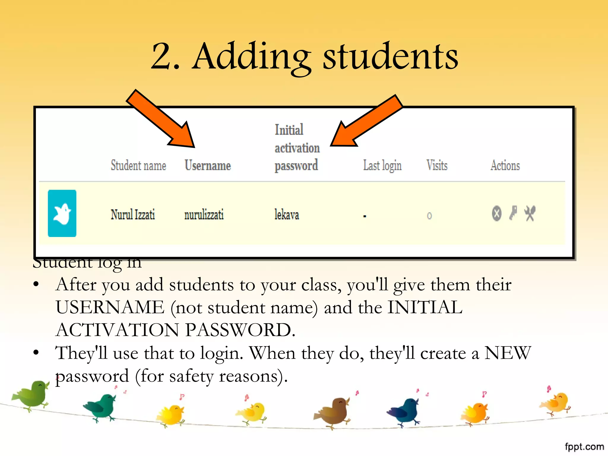 2. Adding students Student log in After you add students to your class, you'll give them their USERNAME (not student name) and the INITIAL ACTIVATION PASSWORD.  They'll use that to login. When they do, they'll create a NEW password (for safety reasons).  