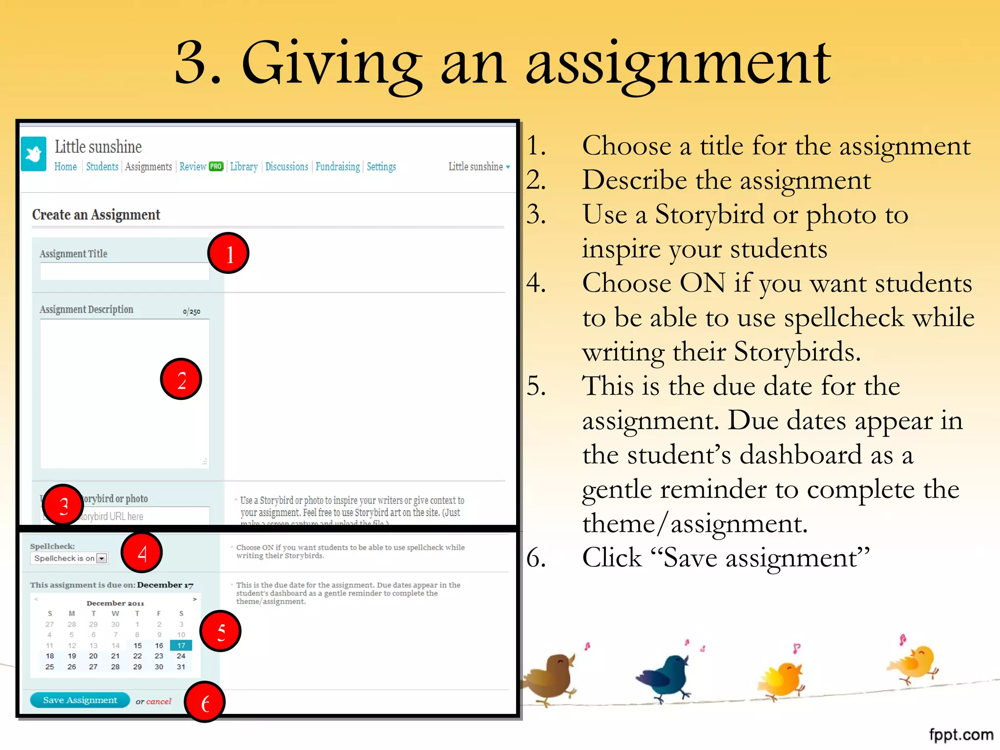 3. Giving an assignment Choose a title for the assignment Describe the assignment Use a Storybird or photo to inspire your students Choose ON if you want students to be able to use spellcheck while writing their Storybirds. This is the due date for the assignment. Due dates appear in the student’s dashboard as a gentle reminder to complete the theme/assignment. Click “Save assignment” 1 2 3 4 5 6 