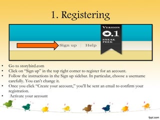 1. Registering Go to storybird.com Click on “Sign up” in the top right corner to register for an account. Follow the instructions in the Sign up sidebar. In particular, choose a username carefully. You can’t change it. Once you click “Create your account,” you’ll be sent an email to confirm your registration.  Activate your account 