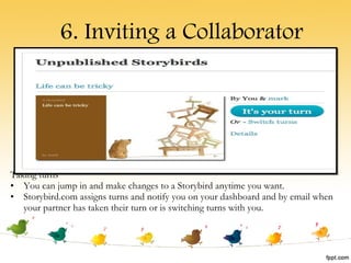 Taking turns You can jump in and make changes to a Storybird anytime you want. Storybird.com assigns turns and notify you on your dashboard and by email when your partner has taken their turn or is switching turns with you. 6. Inviting a Collaborator 