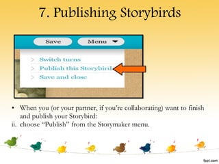 7. Publishing Storybirds When you (or your partner, if you’re collaborating) want to finish and publish your Storybird: choose “Publish” from the Storymaker menu. 