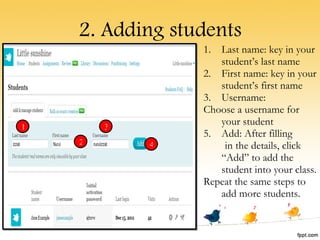 2. Adding students Last name: key in your student’s last name First name: key in your student’s first name Username: Choose a username for your student Add: After filling  in the details, click “Add” to add the student into your class. Repeat the same steps to add more students. 1 2 3 4 