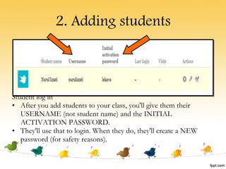 2. Adding students Student log in After you add students to your class, you'll give them their USERNAME (not student name) and the INITIAL ACTIVATION PASSWORD.  They'll use that to login. When they do, they'll create a NEW password (for safety reasons).  
