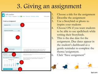 3. Giving an assignment Choose a title for the assignment Describe the assignment Use a Storybird or photo to inspire your students Choose ON if you want students to be able to use spellcheck while writing their Storybirds. This is the due date for the assignment. Due dates appear in the student’s dashboard as a gentle reminder to complete the theme/assignment. Click “Save assignment” 1 2 3 4 5 6 