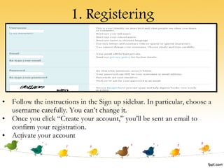 1. Registering Follow the instructions in the Sign up sidebar. In particular, choose a username carefully. You can’t change it. Once you click “Create your account,” you’ll be sent an email to confirm your registration.  Activate your account 