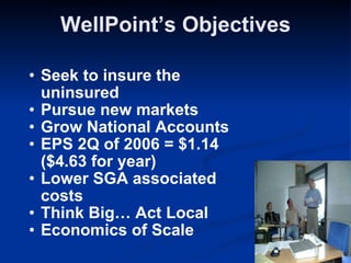 WellPoint’s Objectives Seek to insure the uninsured Pursue new markets  Grow National Accounts EPS 2Q of 2006 = $1.14 ($4.63 for year) Lower SGA associated costs Think Big… Act Local Economics of Scale  