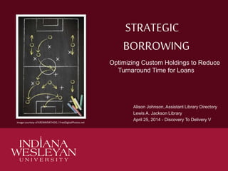 STRATEGIC
BORROWING
Optimizing Custom Holdings to Reduce
Turnaround Time for Loans
Alison Johnson, Assistant Library Directory
Lewis A. Jackson Library
April 25, 2014 - Discovery To Delivery V
Image courtesy of KROMKRATHOG / FreeDigitalPhotos.net
 