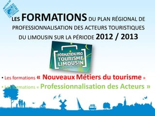 LES  FORMATIONS           DU PLAN RÉGIONAL DE
    PROFESSIONNALISATION DES ACTEURS TOURISTIQUES
       DU LIMOUSIN SUR LA PÉRIODE 2012   / 2013



• Les formations «  Nouveaux Métiers du tourisme »
• Les formations « Professionnalisation des Acteurs »
 