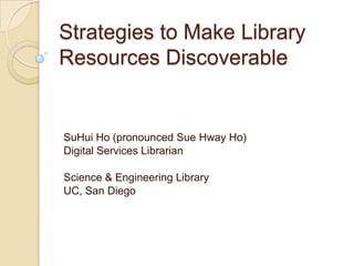 Strategies to Make Library Resources Discoverable SuHui Ho (pronounced Sue Hway Ho)  Digital Services Librarian Science & Engineering Library UC, San Diego 