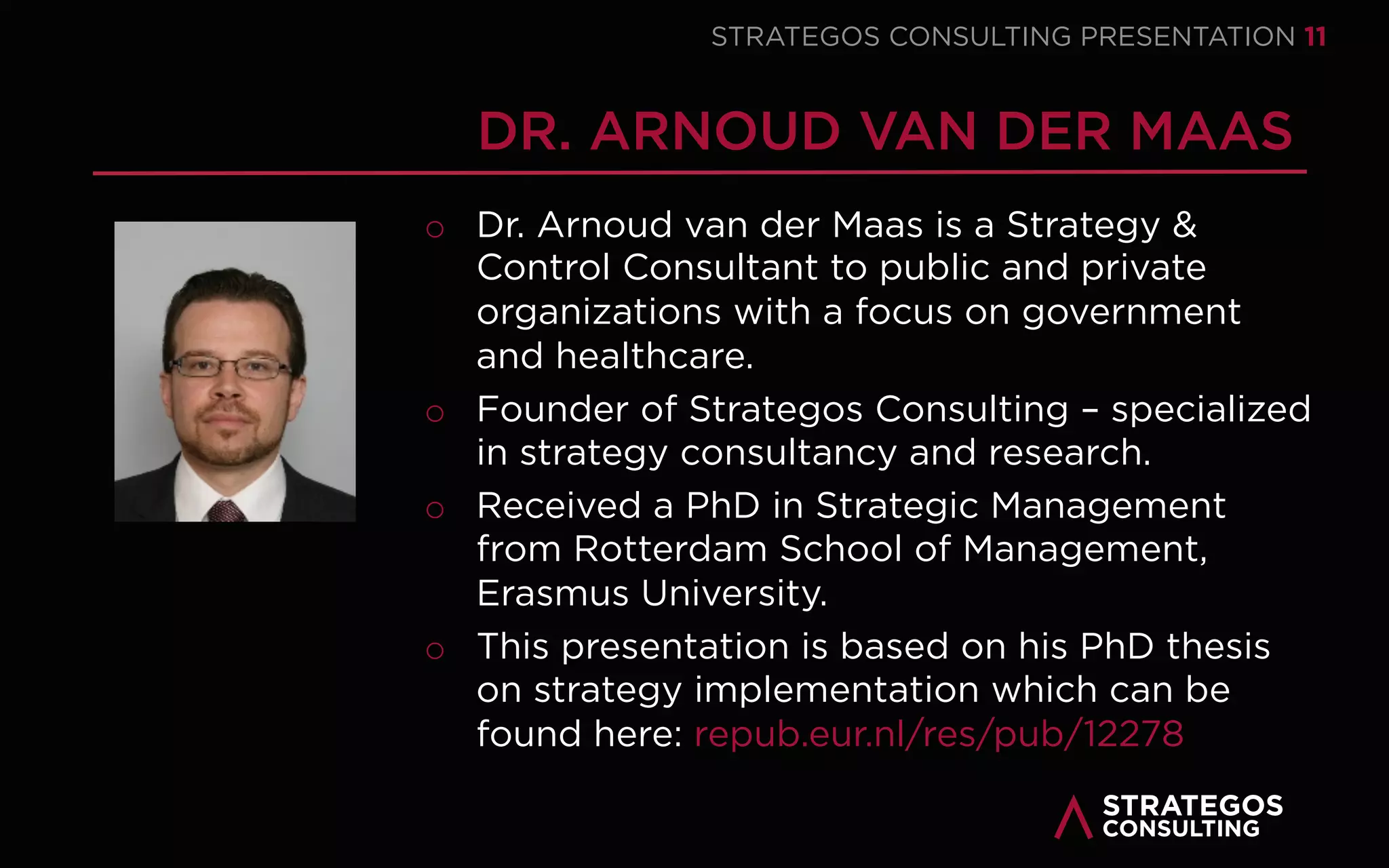 STRATAEGOSCONSULTING 11
STRATEGY MANAGEMENT
INTEGRATING STRATEGY DESIGN AND STRATEGY EXECUTION
We help our clients organize a strategy management system to manage
strategic planning and execution in an integrated way.
o Most strategies fail in the execution phase because strategy formulation and
execution are treated separately.
We help our clients translate their strategy into an execution plan with
concrete operational objectives, activities and responsibilities.
o Many organizations do not succeed in translating their strategy into
operational objectives and activities.
We organize an annual strategy management system that analyzes,
develops, executes, monitors and adapts the strategy and its execution.
o Many organizations lack an effective strategic management system with
which they can realize their strategic and operational objectives.
1
2
3
 