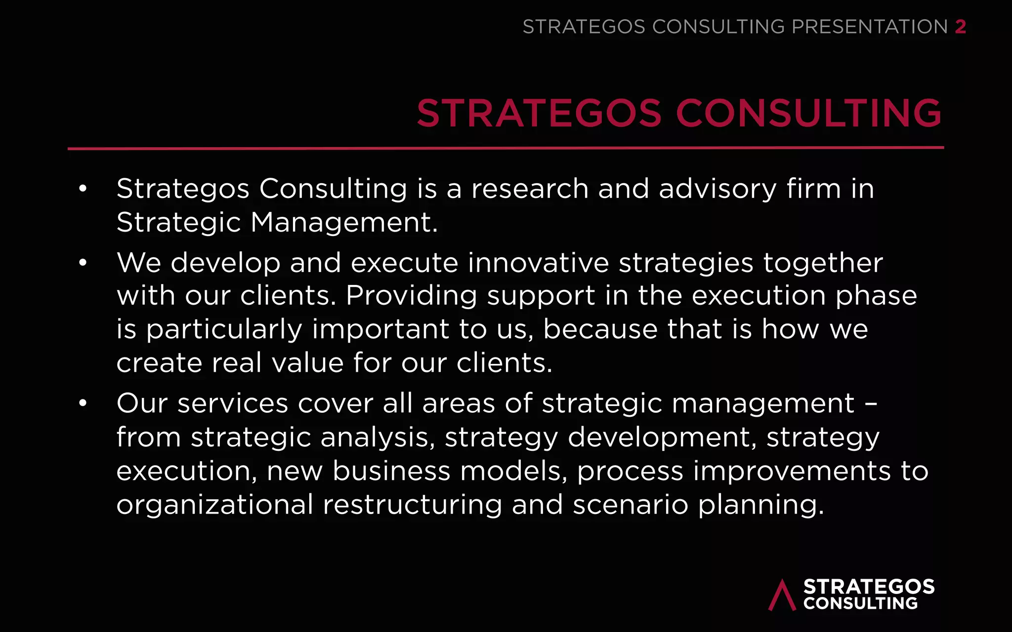 STRATAEGOS CONSULTING 2
WELCOME TO
STRATAEGOS CONSULTING
Strataegos Consulting is a
strategy consultancy with a
special focus on strategy
execution. Strataegos is
specialized in helping
organizations develop and
execute innovative strategies
that enable them to create
sustainable value for customers,
employees and society.
Strataegos Consulting combines
leading edge academic
knowledge of strategy and
execution with a track record in
strategy consulting. Our
services focus on strategic
management – from strategy
development, strategy execution
to strategy management and
strategy control.
“
Even the best strategy is useless without execution — Dr. Arnoud van der Maas
WELCOME
STRATEGY EXECUTION CONSULTING
 