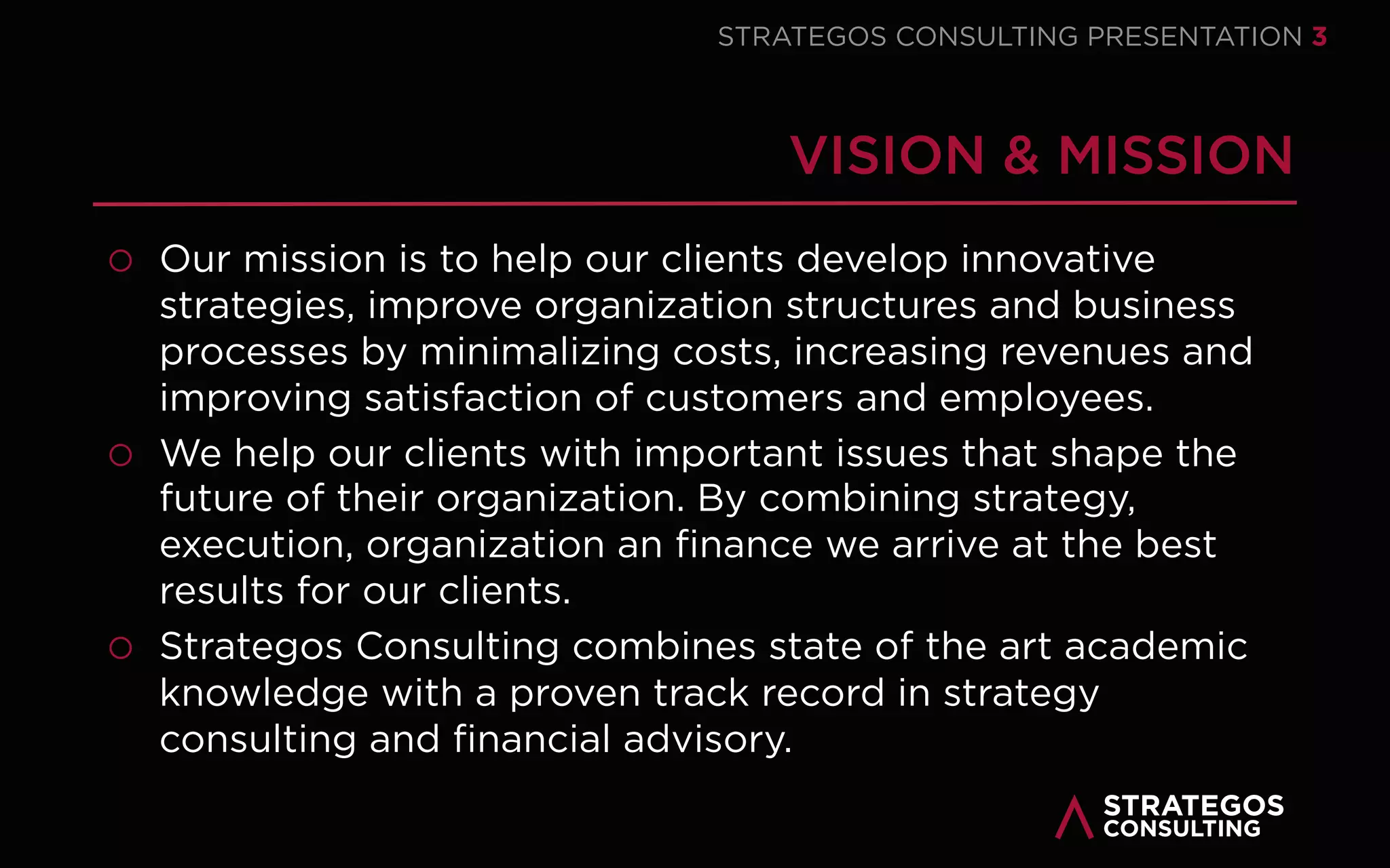 STRATAEGOSCONSULTING 3
STRATEGY EXECUTION CONSULTING
HELPING ORGANIZATIONS MASTER STRATEGY EXECUTION
MASTERING STRATEGY EXECUTION
Many organizations struggle to translate their strategy into concrete
results. We empower organizations to successfully develop and execute
their strategy. We combine leading edge academic research research with
a track-record in strategy consulting. Our mission is help executives and
managers to master this crucial challenge.
“STOP
STRATEGIZING
AND START
EXECUTING”
DR. ARNOUD
VAN DER MAAS
 