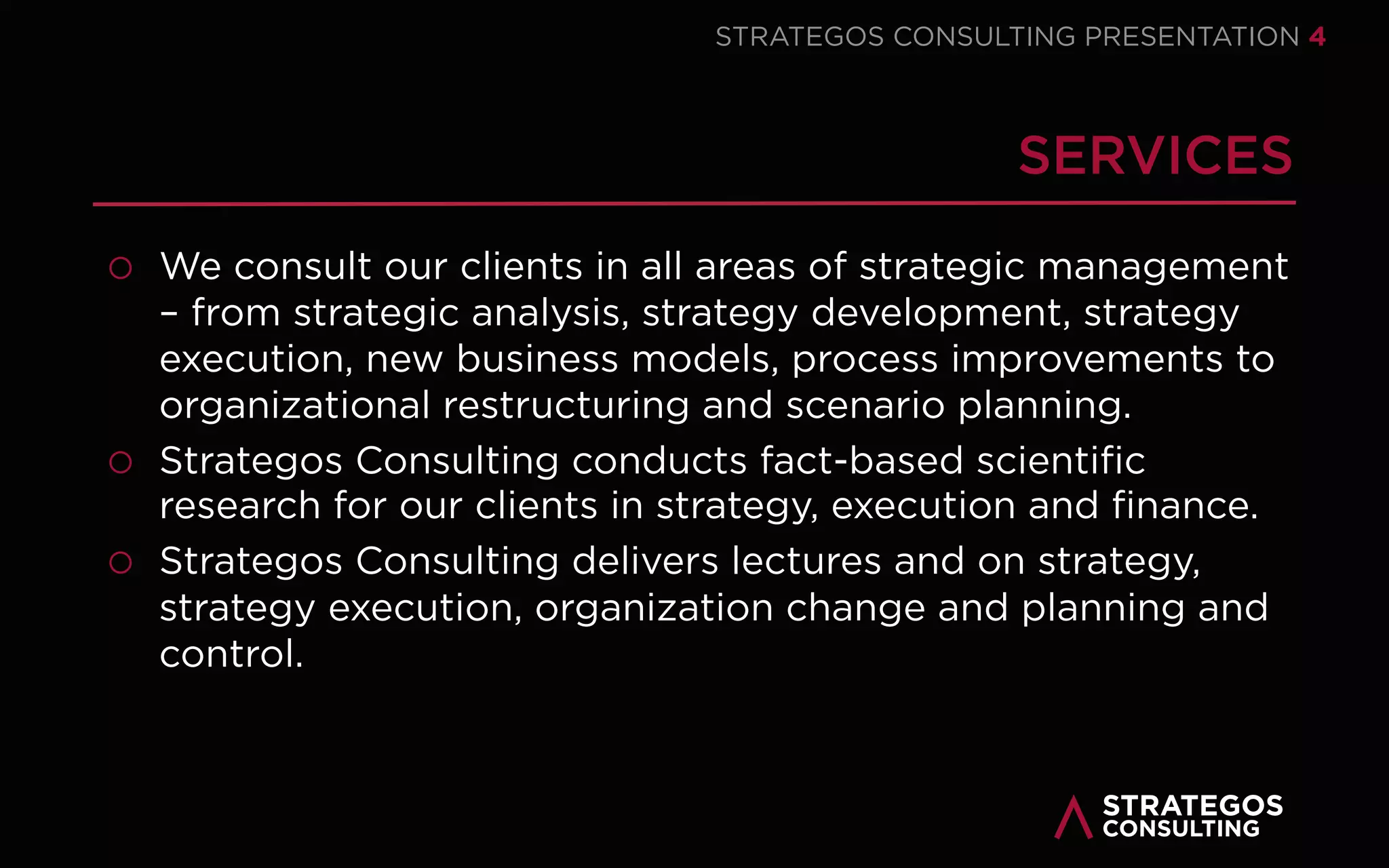 STRATAEGOSCONSULTING 4
OUR MISSION – MAKING STRATEGY WORK
We empower our clients to develop and execute innovative strategies that provide
sustainable value to customers, employees and stakeholders and minimize costs
and increase revenues.
OUR VISION – BRIDGING SCIENCE AND PRACTICE
We are a world leading strategy consultancy that empowers our clients to
successfully develop and execute their strategy. We combine state-of-the-art
academic strategy research with our strategy consulting practice.
OUR VALUES – PROVIDING VALUE FOR ALL STAKEHOLDERS
Our key values revolve around strategic vision, entrepreneurship, analytical skills,
people skills and integrity. We achieve optimal results for executives, managers,
employees, customers, stakeholders, society and environment.
1
2
3
OUR MISSION, VISION & VALUES
EMPOWERING ORGANIZATIONS TO SUCCESFULLY DEVELOP AND EXECUTE STRATEGY
 