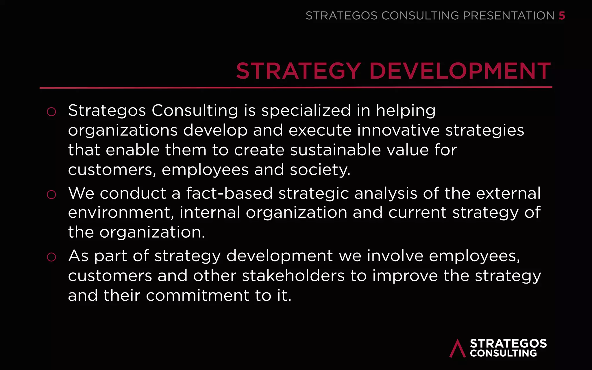STRATAEGOSCONSULTING 5
1
STRATEGY FORMATION
We help our clients develop and execute
innovative strategies that enable them to
create sustainable value for customers,
employees and society.
2
3
4
5
6
STRATEGY EXECUTION
We help our clients execute their strategy
to achieve results and gain a sustainable
competitive advantage.
STRATEGY MANAGEMENT
We help our clients organize a strategy
management control system enabling
them to manage strategic planning and
execution in an integrated way.
STRATEGY RESEARCH
We conduct leading edge research into
strategy and strategy execution. Our aim
is to increase the understanding of
strategy & execution.
STRATEGY LECTURING
We deliver lectures and speeches on
strategy execution. Learn state of the art
best practices for strategy & execution.
STRATEGY PUBLISHING
We publish leading edge articles, books
and presentations on strategy and
strategy execution – based on leading
edge academic research.
OUR STRATEGY CONSULTING SERVICES
FROM STRATEGY TO STRATEGY EXECUTION
 